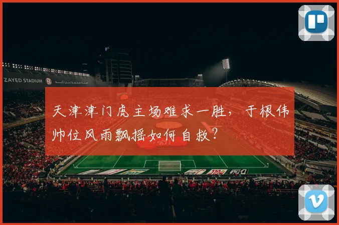 天津津门虎主场难求一胜，于根伟帅位风雨飘摇如何自救？