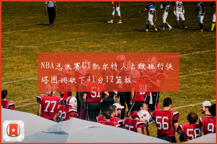 NBA总决赛G1凯尔特人击败独行侠 塔图姆砍下41分12篮板