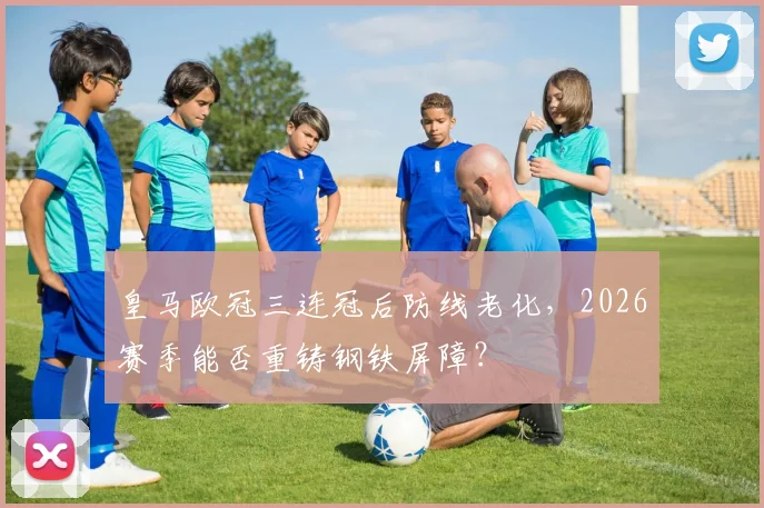 皇马欧冠三连冠后防线老化，2026赛季能否重铸钢铁屏障？