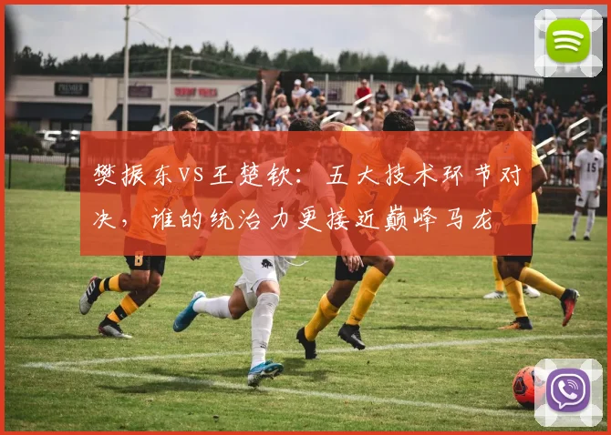 樊振东vs王楚钦：五大技术环节对决，谁的统治力更接近巅峰马龙