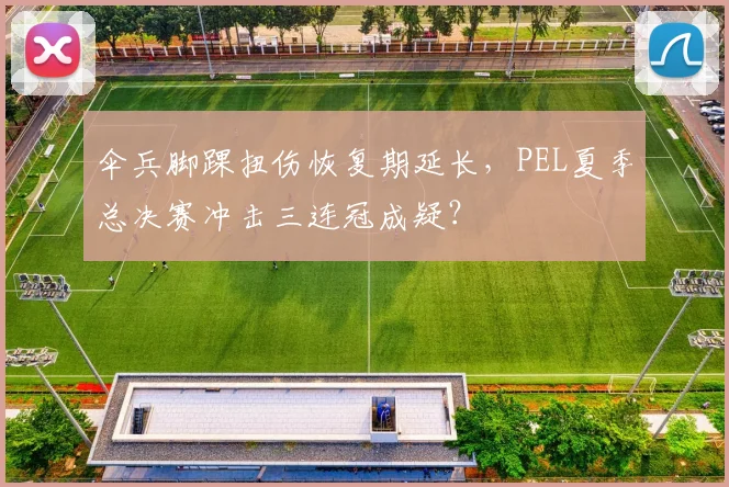 伞兵脚踝扭伤恢复期延长，PEL夏季总决赛冲击三连冠成疑？