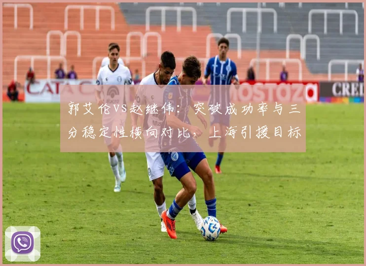 郭艾伦vs赵继伟：突破成功率与三分稳定性横向对比，上海引援目标锁定谁