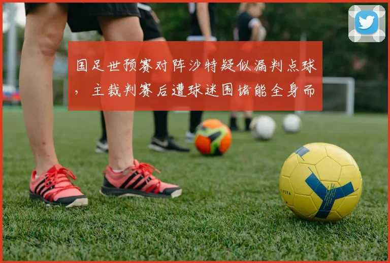 国足世预赛对阵沙特疑似漏判点球，主裁判赛后遭球迷围堵能全身而退？